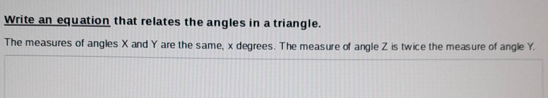 Write an equation that relates the angles in a triangle. 
The measures of angles X and Y are the same, x degrees. The measure of angle Z is twice the measure of angle Y.