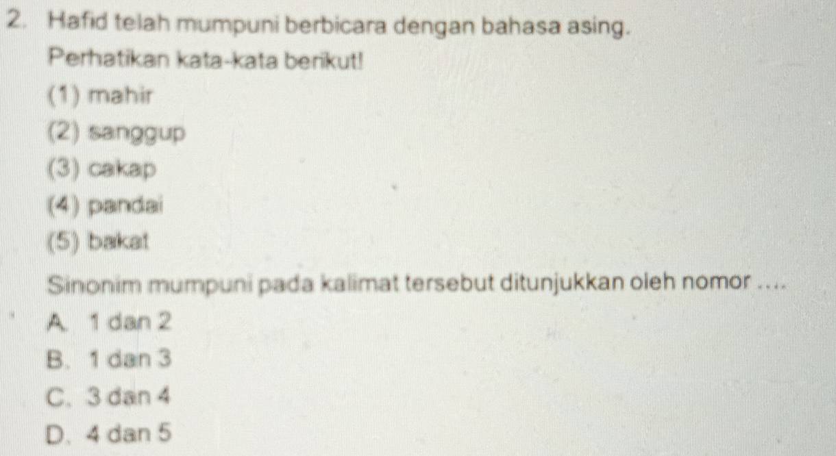 Hafid telah mumpuni berbicara dengan bahasa asing.
Perhatikan kata-kata berikut!
(1) mahir
(2) sanggup
(3) cakap
(4) pandai
(5) bakat
Sinonim mumpuni pada kalimat tersebut ditunjukkan oleh nomor ....
A. 1 dan 2
B. 1 dan 3
C. 3 dan 4
D. 4 dan 5