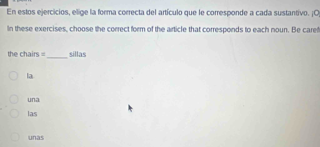 En estos ejercicios, elige la forma correcta del artículo que le corresponde a cada sustantivo. ¡O,
In these exercises, choose the correct form of the article that corresponds to each noun. Be caref
the chairs =_ sillas
la.
una
las
unas