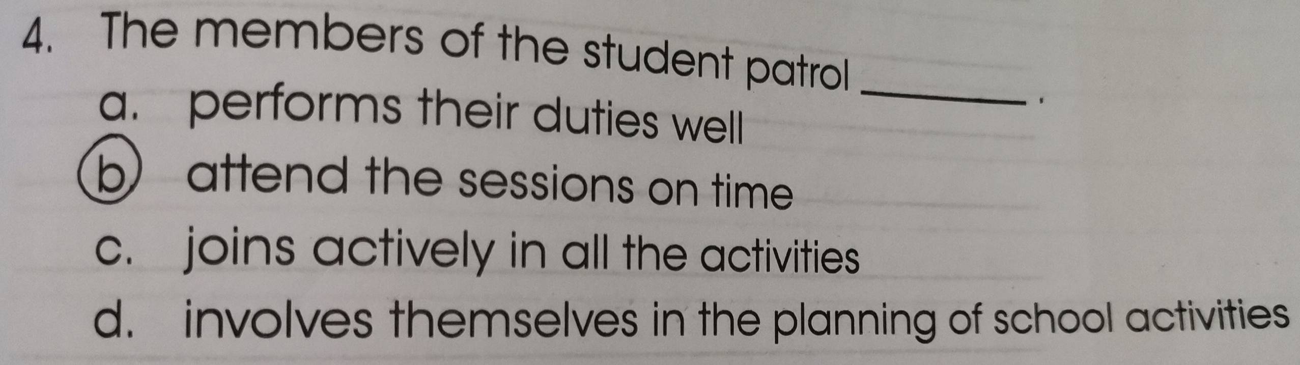 The members of the student patrol
_
.
a. performs their duties well
b) attend the sessions on time
c. joins actively in all the activities
d. involves themselves in the planning of school activities