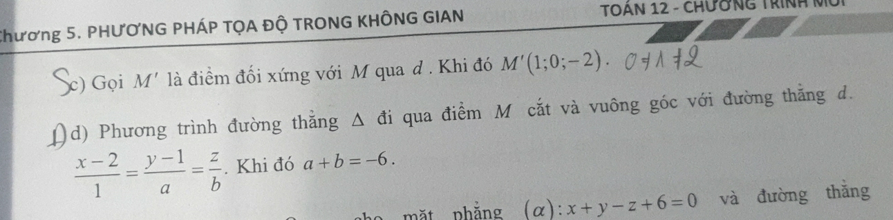 Chương 5. PHƯƠNG PHÁP TỌA ĐỘ TRONG KHÔNG GIAN 
TOAN 12 - CHƯơNG TRINH N 
c) Gọi M' là điểm đối xứng với M qua d . Khi đó M'(1;0;-2). 
d) Phương trình đường thắng △ di qua điểm M cắt và vuông góc với đường thắng d.
 (x-2)/1 = (y-1)/a = z/b . Khi đó a+b=-6. 
mặt phẳng (a): x+y-z+6=0 và đường thắng