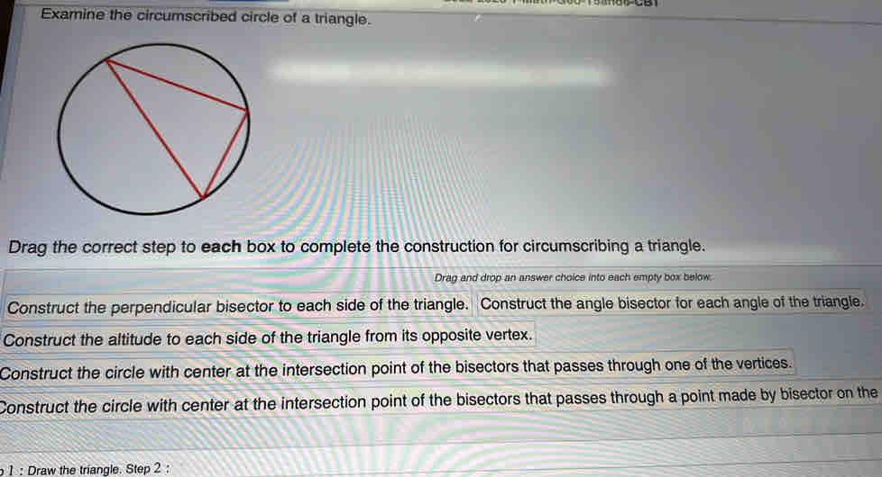 Examine the circumscribed circle of a triangle.
Drag the correct step to each box to complete the construction for circumscribing a triangle.
Drag and drop an answer choice into each empty box below.
Construct the perpendicular bisector to each side of the triangle. Construct the angle bisector for each angle of the triangle.
Construct the altitude to each side of the triangle from its opposite vertex.
Construct the circle with center at the intersection point of the bisectors that passes through one of the vertices.
Construct the circle with center at the intersection point of the bisectors that passes through a point made by bisector on the
1 : Draw the triangle. Step 2 :