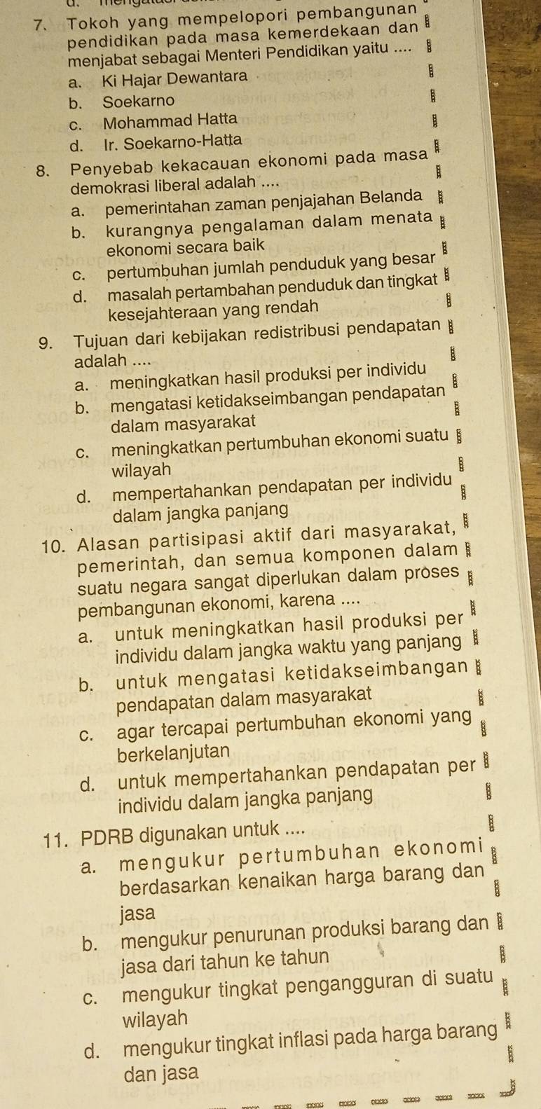 Tokoh yang mempelopori pembangunan
pendidikan pada masa kemerdekaan dan 
menjabat sebagai Menteri Pendidikan yaitu ....  B
a. Ki Hajar Dewantara
b. Soekarno
c. Mohammad Hatta
d. Ir. Soekarno-Hatta
8. Penyebab kekacauan ekonomi pada masa
demokrasi liberal adalah ....
a. pemerintahan zaman penjajahan Belanda
b. kurangnya pengalaman dalam menata
ekonomi secara baik
c. pertumbuhan jumlah penduduk yang besar B
d. masalah pertambahan penduduk dan tingkat B
kesejahteraan yang rendah
9. Tujuan dari kebijakan redistribusi pendapatan
adalah ....
a. meningkatkan hasil produksi per individu
b. mengatasi ketidakseimbangan pendapatan
E
dalam masyarakat
c. meningkatkan pertumbuhan ekonomi suatu B
wilayah
B
d. mempertahankan pendapatan per individu
;
dalam jangka panjang
10. Alasan partisipasi aktif dari masyarakat, E
pemerintah, dan semua komponen dalam :
suatu negara sangat diperlukan dalam proses B
pembangunan ekonomi, karena ....
a. untuk meningkatkan hasil produksi per
individu dalam jangka waktu yang panjang
b. untuk mengatasi ketidakseimbangan B
pendapatan dalam masyarakat E
c. agar tercapai pertumbuhan ekonomi yang
B
berkelanjutan
d. untuk mempertahankan pendapatan per 8
individu dalam jangka panjang
11. PDRB digunakan untuk ....
B
a. menɡuk ur per t um  b uhan ekonom i
berdasarkan kenaikan harga barang dan
jasa
b. mengukur penurunan produksi barang dan B
jasa dari tahun ke tahun
c. mengukur tingkat pengangguran di suatu R
wilayah
d. mengukur tingkat inflasi pada harga barang
dan jasa