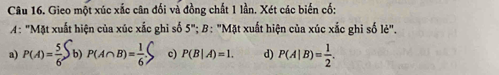 Gieo một xúc xắc cân đối và đồng chất 1 lần. Xét các biến cố:
4: "Mặt xuất hiện của xúc xắc ghi số 3 "; B: "Mặt xuất hiện của xúc xắc ghi số lẻ".
a) P(A)= 5/6 S b) P(A∩ B)= 1/6 . c) P(B|A)=1. d) P(A|B)= 1/2 .