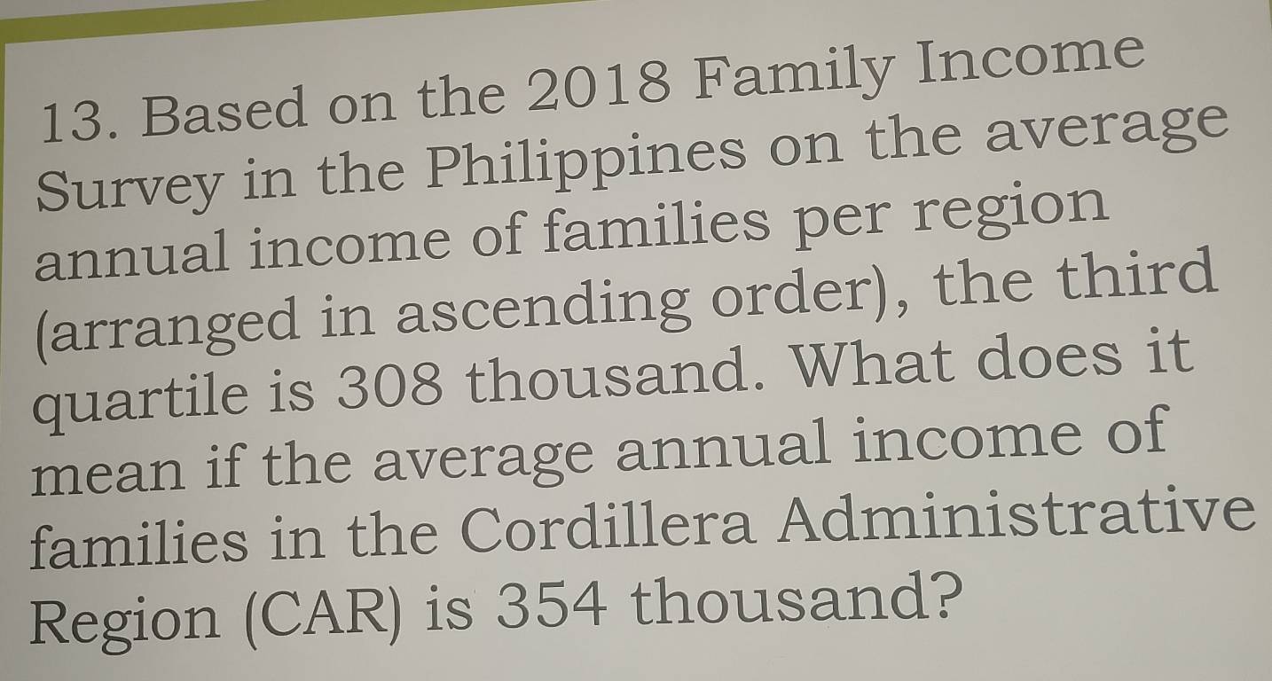 Based on the 2018 Family Income 
Survey in the Philippines on the average 
annual income of families per region 
(arranged in ascending order), the third 
quartile is 308 thousand. What does it 
mean if the average annual income of 
families in the Cordillera Administrative 
Region (CAR) is 354 thousand?