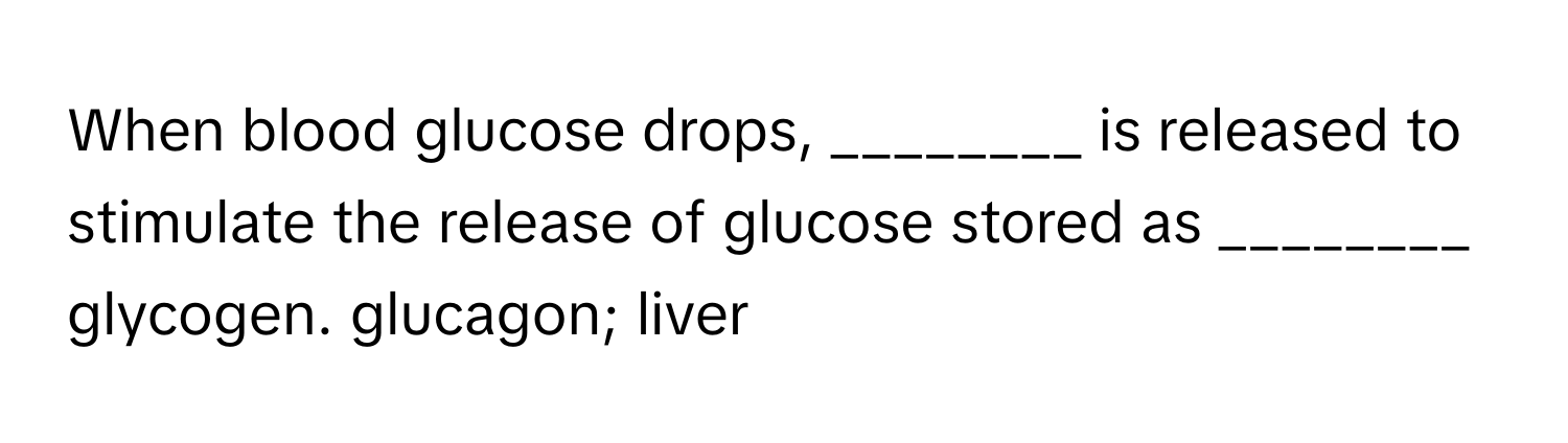 When blood glucose drops, ________ is released to stimulate the release of glucose stored as ________ glycogen.  glucagon; liver