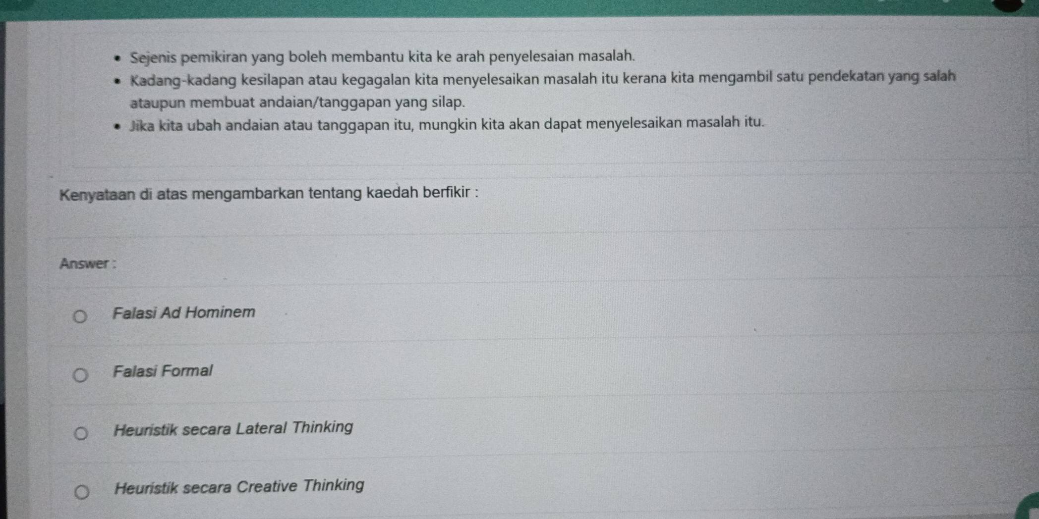 Sejenis pemikiran yang boleh membantu kita ke arah penyelesaian masalah.
Kadang-kadang kesilapan atau kegagalan kita menyelesaikan masalah itu kerana kita mengambil satu pendekatan yang salah
ataupun membuat andaian/tanggapan yang silap.
Jika kita ubah andaian atau tanggapan itu, mungkin kita akan dapat menyelesaikan masalah itu.
Kenyataan di atas mengambarkan tentang kaedah berfikir :
Answer :
Falasi Ad Hominem
Falasi Formal
Heuristik secara Lateral Thinking
Heuristik secara Creative Thinking