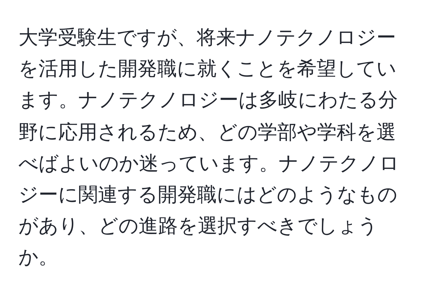 大学受験生ですが、将来ナノテクノロジーを活用した開発職に就くことを希望しています。ナノテクノロジーは多岐にわたる分野に応用されるため、どの学部や学科を選べばよいのか迷っています。ナノテクノロジーに関連する開発職にはどのようなものがあり、どの進路を選択すべきでしょうか。