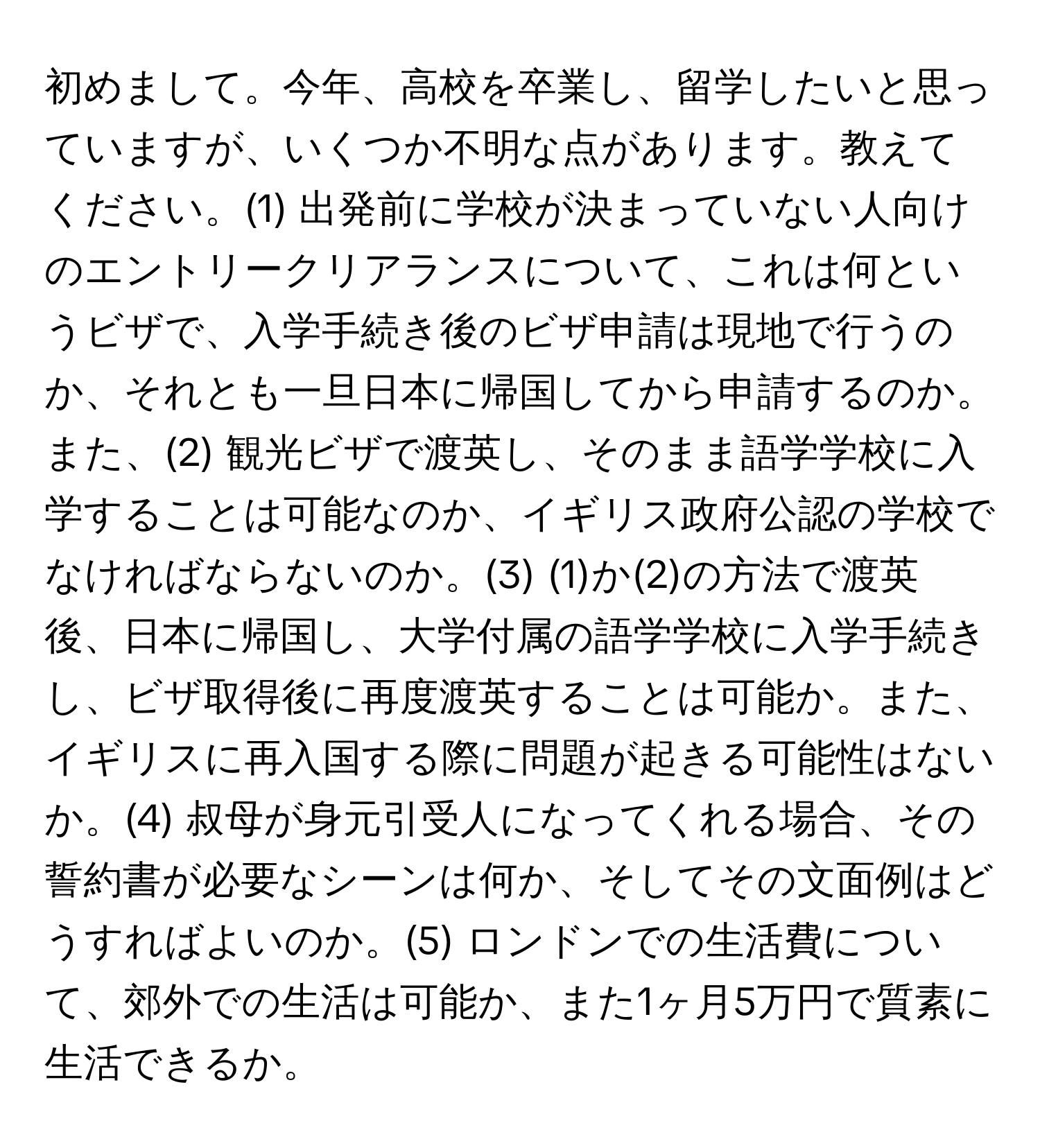 初めまして。今年、高校を卒業し、留学したいと思っていますが、いくつか不明な点があります。教えてください。(1) 出発前に学校が決まっていない人向けのエントリークリアランスについて、これは何というビザで、入学手続き後のビザ申請は現地で行うのか、それとも一旦日本に帰国してから申請するのか。また、(2) 観光ビザで渡英し、そのまま語学学校に入学することは可能なのか、イギリス政府公認の学校でなければならないのか。(3) (1)か(2)の方法で渡英後、日本に帰国し、大学付属の語学学校に入学手続きし、ビザ取得後に再度渡英することは可能か。また、イギリスに再入国する際に問題が起きる可能性はないか。(4) 叔母が身元引受人になってくれる場合、その誓約書が必要なシーンは何か、そしてその文面例はどうすればよいのか。(5) ロンドンでの生活費について、郊外での生活は可能か、また1ヶ月5万円で質素に生活できるか。