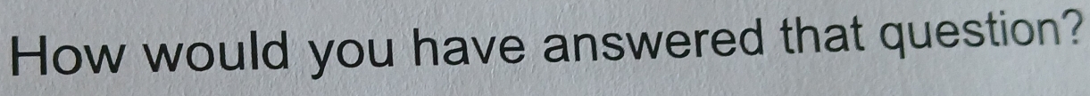 How would you have answered that question?