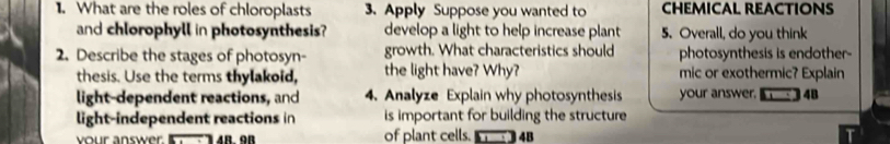 What are the roles of chloroplasts 3. Apply Suppose you wanted to CHEMICAL REACTIONS 
and chlorophyll in photosynthesis? develop a light to help increase plant 5. Overall, do you think 
2. Describe the stages of photosyn- growth. What characteristics should photosynthesis is endother- 
thesis. Use the terms thylakoid, the light have? Why? mic or exothermic? Explain 
light-dependent reactions, and 4. Analyze Explain why photosynthesis your answer. 4B
light-independent reactions in is important for building the structure 
your answer. 4B. 9B of plant cells. 4B