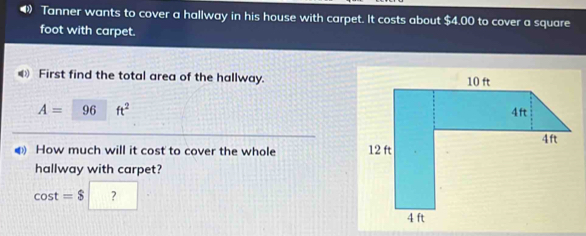 Tanner wants to cover a hallway in his house with carpet. It costs about $4.00 to cover a square
foot with carpet. 
First find the total area of the hallway.
A= 96 ft^2
4 How much will it cost to cover the whole 
hallway with carpet?
cos t=$ ?