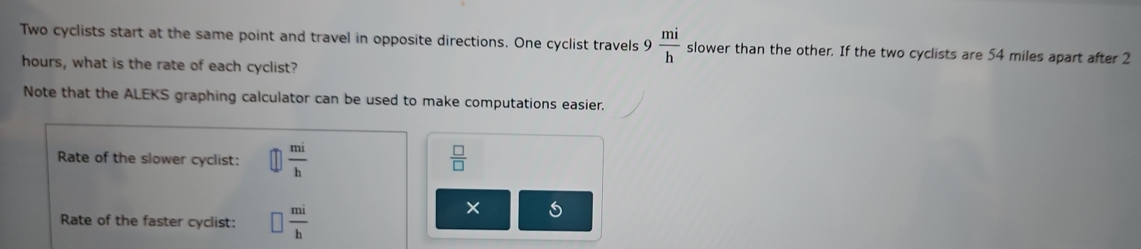 Two cyclists start at the same point and travel in opposite directions. One cyclist travels 9  mi/h  slower than the other. If the two cyclists are 54 miles apart after 2
hours, what is the rate of each cyclist? 
Note that the ALEKS graphing calculator can be used to make computations easier. 
Rate of the slower cyclist:  mi/h   □ /□  
Rate of the faster cyclist: □  mi/h 
×