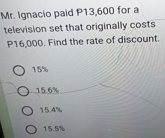 Mr. Ignacio paid P13,600 for a
television set that originally costs
P16,000. Find the rate of discount.
15%
15.6%
15.4%
15.5%