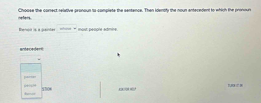 Choose the correct relative pronoun to complete the sentence. Then identify the noun antecedent to which the pronoun
refers.
Renoir is a painter whose most people admire.
antecedent:
painter
people TURN IT IN
STION ASK FOR HELP
Renoir