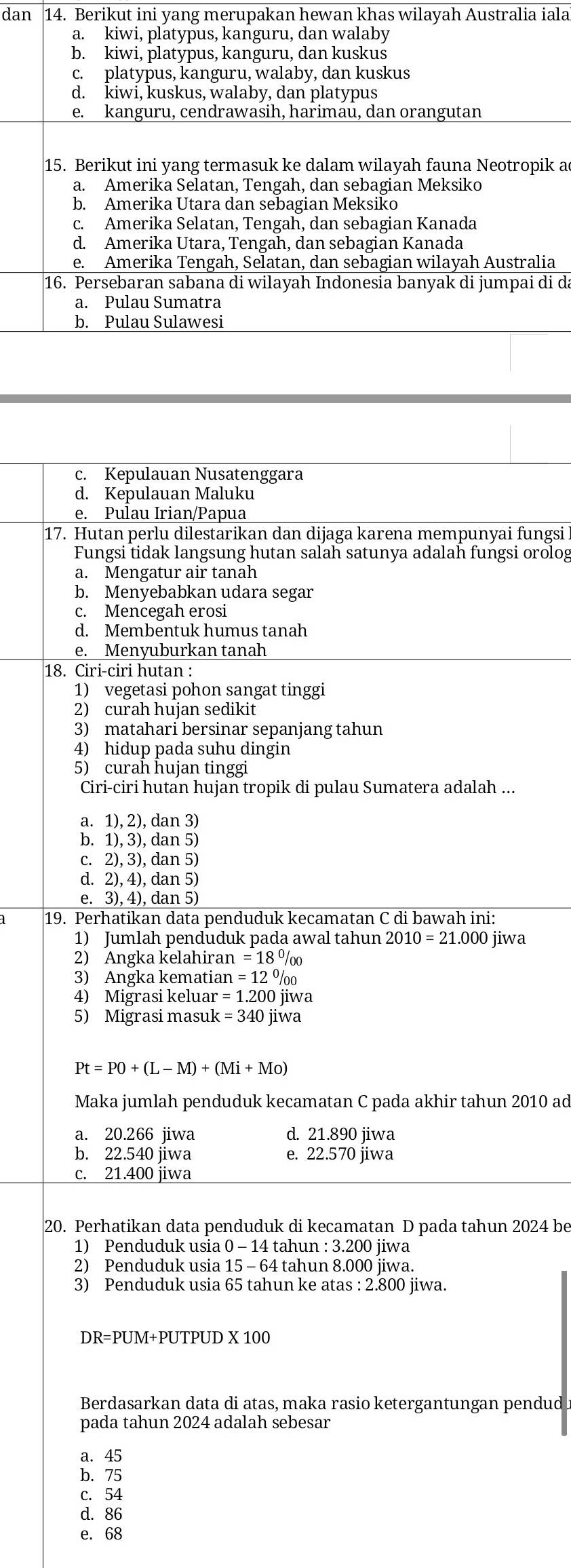 dan 14. Berikut ini yang merupakan hewan khas wilayah Australia iala
a. kiwi, platypus, kanguru, dan walaby
b. kiwi, platypus, kanguru, dan kuskus
c. platypus, kanguru, walaby, dan kuskus
d. kiwi, kuskus, walaby, dan platypus
e. kanguru, cendrawasih, harimau, dan orangutan
15. Berikut ini yang termasuk ke dalam wilayah fauna Neotropik a
a. Amerika Selatan, Tengah, dan sebagian Meksiko
b. Amerika Utara dan sebagian Meksiko
c. Amerika Selatan, Tengah, dan sebagian Kanada
d. Amerika Utara, Tengah, dan sebagian Kanada
e. Amerika Tengah, Selatan, dan sebagian wilayah Australia
16. Persebaran sabana di wilayah Indonesia banyak di jumpai di da
a. Pulau Sumatra
b. Pulau Sulawesi
c. Kepulauan Nusatenggara
d. Kepulauan Maluku
e. Pulau Irian/Papua
17. Hutan perlu dilestarikan dan dijaga karena mempunyai fungsi
Fungsi tidak langsung hutan salah satunya adalah fungsi orolog
a. Mengatur air tanah
b. Menyebabkan udara segar
c. Mencegah erosi
d. Membentuk humus tanah
e. Menyuburkan tanah
18. Ciri-ciri hutan :
1) vegetasi pohon sangat tinggi
2) curah hujan sedikit
3) matahari bersinar sepanjang tahun
4) hidup pada suhu dingin
5) curah hujan tinggi
Ciri-ciri hutan hujan tropik di pulau Sumatera adalah ...
a. 1), 2), dan 3)
b. 1),3) , dan 5)
C. 2), 3), dan 5)
d. 2),4 4), dan 5)
e. 3),4 4), dan 5)
19. Perhatikan data penduduk kecamatan C di bawah ini:
1) Jumlah penduduk pada awal tahun 2010=21.000 jiwa
2) Angka kelahiran =18°/_00
3) Angka kematian n=12^0/_00
4) Migrasi keluar =1.200jiw a
5) Migrasi masuk =340j jiwa
Pt=PO+(L-M)+(Mi+Mo)
Maka jumlah penduduk kecamatan C pada akhir tahun 2010 ad
a. 20.266 jiwa d. 21.890 jiwa
b. 22.540 jiwa e. 22.570 jiwa
c. 21.400 jiwa
20. Perhatikan data penduduk di kecamatan D pada tahun 2024 be
1) Penduduk usia 0 - 14 tahun : 3.200 jiwa
2) Penduduk usia 15 - 64 tahun 8.000 jiwa.
3) Penduduk usia 65 tahun ke atas : 2.800 jiwa.
DR=PUM+PUTPUD X 100
Berdasarkan data di atas, maka rasio ketergantungan pendud
pada tahun 2024 adalah sebesar
a. 45
b. 75
c. 54
d. 86
e. 68