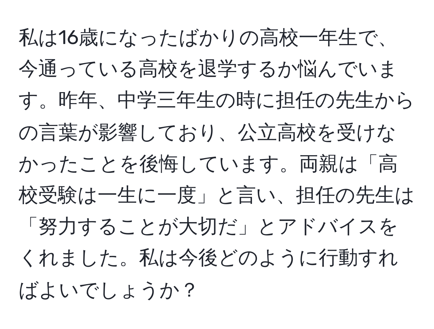 私は16歳になったばかりの高校一年生で、今通っている高校を退学するか悩んでいます。昨年、中学三年生の時に担任の先生からの言葉が影響しており、公立高校を受けなかったことを後悔しています。両親は「高校受験は一生に一度」と言い、担任の先生は「努力することが大切だ」とアドバイスをくれました。私は今後どのように行動すればよいでしょうか？