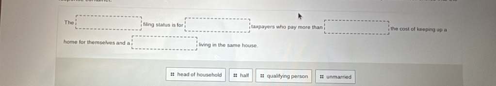 The □ filing status is for □ taxpayers who pay more than □ the cost of keeping up a
home for themselves and a □ living in the same house.
:: head of household :: half :: qualifying person : unmarried