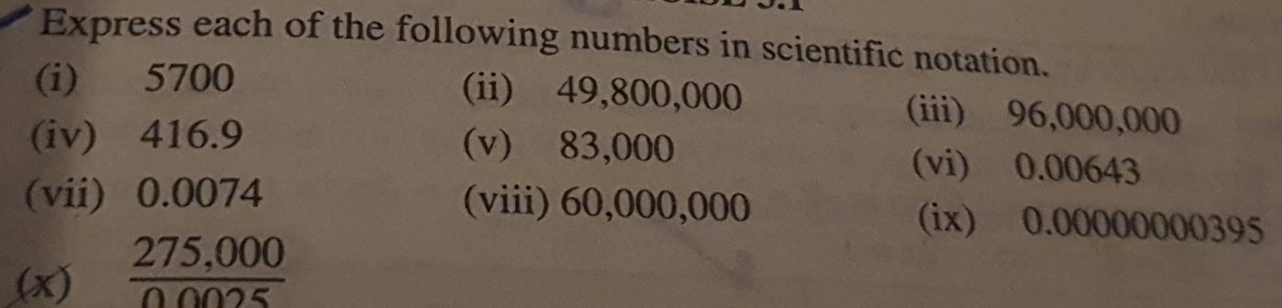 Express each of the following numbers in scientific notation. 
(i) 5700 (ii) 49,800,000 (iii) 96,000,000
(iv) 416.9 (v) 83,000 (vi) 0.00643
(vii) 0.0074 (viii) 60,000,000 (ix) 0.00000000395
(x)
 (275,000)/00025 