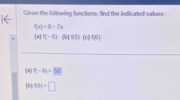 Given the following functions, find the indicated values.
f(x)=8-7x
(a) f(-6) (b) f(0) (c) f(6)
(a) f(-6)=50
(b) f(0)=□