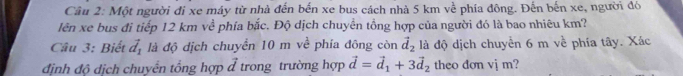 Một người đi xe máy từ nhà đến bến xe bus cách nhà 5 km về phía đông. Đến bến xe, người đó 
lên xe bus đi tiếp 12 km về phía bắc. Độ dịch chuyền tồng hợp của người đó là bao nhiêu km? 
Câu 3: Biết vector d_1 là độ dịch chuyển 10 m về phía đông còn vector d_2 là độ dịch chuyển 6 m về phía tây. Xác 
định độ dịch chuyển tổng hợp đ trong trường hợp vector d=vector d_1+3vector d_2 theo don vj m?