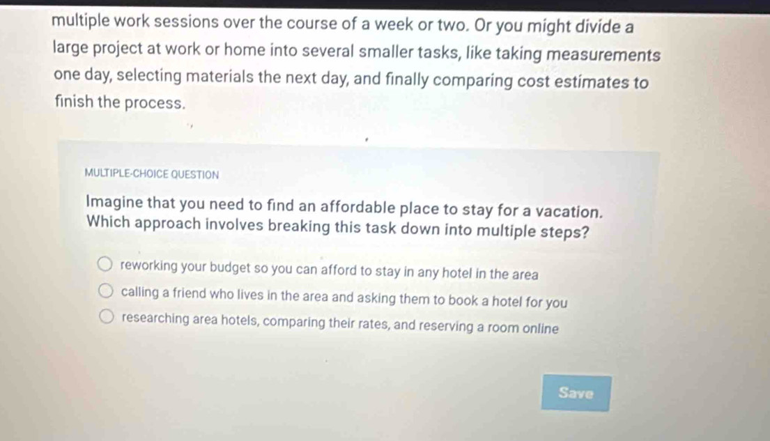 multiple work sessions over the course of a week or two. Or you might divide a
large project at work or home into several smaller tasks, like taking measurements
one day, selecting materials the next day, and finally comparing cost estimates to
finish the process.
MULTIPLE-CHOICE QUESTION
Imagine that you need to find an affordable place to stay for a vacation.
Which approach involves breaking this task down into multiple steps?
reworking your budget so you can afford to stay in any hotel in the area
calling a friend who lives in the area and asking them to book a hotel for you
researching area hotels, comparing their rates, and reserving a room online
Save