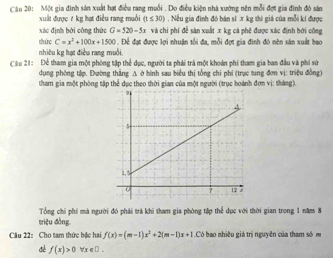 Một gia đình sản xuất hạt điều rang muối . Do điều kiện nhà xưởng nên mỗi đợt gia đình đó sản 
xuất được 1 kg hạt điều rang muối (t≤ 30). Nếu gia đình đó bán sỉ x kg thì giá của mỗi kí được 
xác định bởi công thức G=520-5x và chi phí để sản xuất x kg cà phê được xác định bởi công 
thức C=x^2+100x+1500. Để đạt được lợi nhuận tối đa, mỗi đợt gia đình đó nên sản xuất bao 
nhiêu kg hạt điều rang muối. 
Câu 21: Để tham gia một phòng tập thể dục, người ta phải trả một khoản phí tham gia ban đầu và phí sử 
dụng phòng tập. Đường thẳng Δ ở hình sau biểu thị tổng chi phí (trục tung đơn vị: triệu đồng) 
tham gia một phòng tập thể dục theo thời gian của một người (trục hoành đơn vị: tháng). 
Tổng chi phí mà người đó phải trả khi tham gia phòng tập thể dục với thời gian trong 1 năm 8
triệu đồng. 
Câu 22: Cho tam thức bậc hai f(x)=(m-1)x^2+2(m-1)x+1.Có bao nhiêu giá trị nguyên của tham só m 
để f(x)>0forall x∈ □.