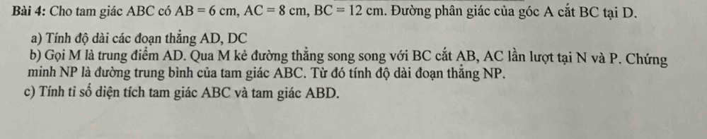 Cho tam giác ABC có AB=6cm, AC=8cm, BC=12cm. Đường phân giác của góc A cắt BC tại D. 
a) Tính độ dài các đoạn thắng AD, DC
b) Gọi M là trung điểm AD. Qua M kẻ đường thẳng song song với BC cắt AB, AC lần lượt tại N và P. Chứng 
minh NP là đường trung bình của tam giác ABC. Từ đó tính độ dài đoạn thắng NP. 
c) Tính tỉ số diện tích tam giác ABC và tam giác ABD.