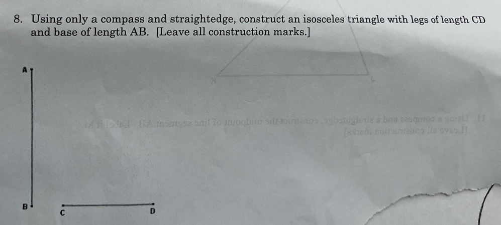 Using only a compass and straightedge, construct an isosceles triangle with legs of length CD
and base of length AB. [Leave all construction marks.] 
A 
B 
C 
D