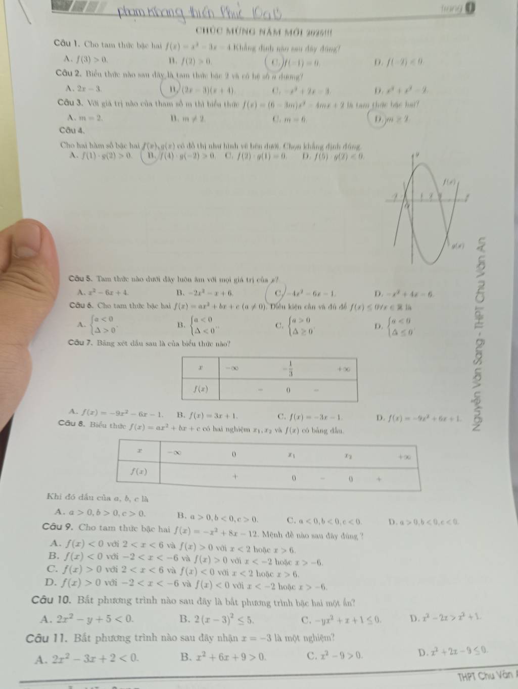 frong
chúc mừng năm mới 2025!''
Câu 1. Cho tam thức bậc hai f(x)=x^2-3x-4 Khẳng định não sau đây đông!
A. f(3)>0. n. f(2)>0. C) f(-1)=0. D. f(-2)<0.
Câu 2. Biểu thức nào sau đây là tam thức bậc 2 và có hệ số a dương!
A . 2x-3. 1 . (2x-3)(x+4). C. -x^2+2x=3. D. x^2+x^2=2
Câu 3. Với giá trị nào của tham số m thì biểu thức f(x)=(6-3m)x^2-4mx+2 l tam thức bậc hai?
n. m!= 2,
A. m=2. C. m=6, D. m≥ 2
Câu 4.
Cho hai hàm số bậc hai f(x),g(x) có đồ thị như hình về bên dưới. Chọn khẳng định đông
A. f(1)· g(2)>0 B. f(4)· g(-2)>0 C. f(2)· g(1)=0. D. f(5)· g(2)<0,
Côu 5. Tam thức nào đưới đây luôn âm với mọi giá trị của
A. x^2-6x+4. B. -2x^2-x+6. C, -4x^2-6x-1. D. -x^2+4x=6.
Câu 6. Cho tam thức bậc hai f(x)=ax^2+bx+c(a!= 0) Diều kiện cần và đủ để f(x)≤ 0forall x∈ R|h

A. beginarrayl a<0 △ >0endarray. . beginarrayl a<0 △ <0endarray. . C. beginarrayl a>0 △ ≥ 0endarray. D. beginarrayl a<0 △ ≤ 0endarray.
B.
Côu 7. Bảng xét dầu sau là của biểu thức nào?
A. f(x)=-9x^2-6x-1 B. f(x)=3x+1. C. f(x)=-3x-1. D. f(x)=-9x^2+6x+1.
Câu 8. Biểu thức f(x)=ax^2+bx+c có hai nghiệm x_1,x_2 và f(x) có bǎng dẫu.
Khi đó dấa a, b, c là
A. a>0,b>0,c>0. B. a>0,b<0,c>0. C. a<0,b<0,c<0. D. a>0,b<0,c<0.
Câu 9. Cho tam thức bậc hai f(x)=-x^2+8x-12. Mệnh đề nào sau đây đùng
A. f(x)<0</tex> với 2 và f(x)>0 với x<2</tex> hoặc x>6.
B. f(x)<0</tex> với -2 và f(x)>0 với x hoặc x>-6.
C. f(x)>0 với 2 và f(x)<0</tex> với x<2</tex> hoặc x>6
D. f(x)>0 với -2 và f(x)<0</tex> với x hoặc x>-6.
Câu 10. Bất phương trình nào sau đãy là bắt phương trình bậc hai một Ấn?
A. 2x^2-y+5<0. B. 2(x-3)^2≤ 5. C. -yx^2+x+1≤ 0. D. x^2-2x>x^2+1.
Câu 11. Bất phương trình nào sau đây nhận x=-3 là một nghiệm?
A. 2x^2-3x+2<0. B. x^2+6x+9>0. C. x^2-9>0.
D. x^2+2x-9≤ 0.
THPT Chu Vân