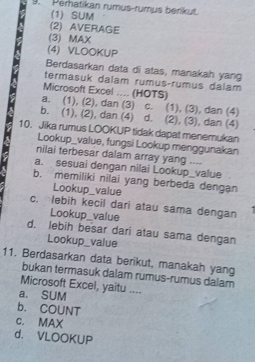 Perhatikan rumus-rumus berikut.
(1) SUM
(2) AVERAGE
(3) MAX
(4) VLOOKUP
Berdasarkan data di atas, manakah yang
termasuk dalam rumus-rumus dalam
Microsoft Excel .... (HOTS)
a. (1), (2), dan (3) c. (1), (3), dan (4)
b. (1), (2), dan (4) d. (2), (3), dan (4)
10. Jika rumus LOOKUP tidak dapat menemukan
Lookup_value, fungsi Lookup menggunakan
nilai terbesar dalam array yang ....
a. sesuai dengan nilai Lookup_value
b. memiliki nilai yang berbeda dengan
Lookup_value
c. lebih kecil dari atau sama dengan I
Lookup_value
d. lebih besar dari atau sama dengan
Lookup_value
11. Berdasarkan data berikut, manakah yang
bukan termasuk dalam rumus-rumus dalam
Microsoft Excel, yaitu ....
a. SUM
b. COUNT
c. MAX
d. VLOOKUP