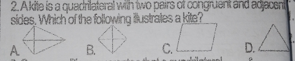 Akite is a quadriateral with two pairs of congruent and adjacent
sides. Which of the following illustrates a kite?
B.
C.
D.

D