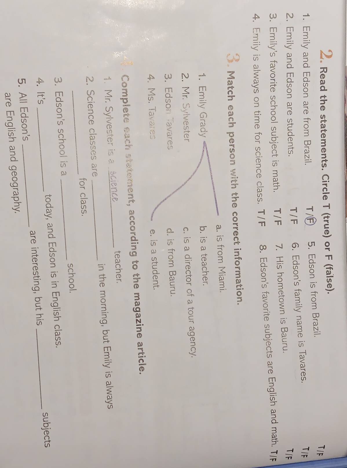 Read the statements. Circle T (true) or F (false).
1. Emily and Edson are from Brazil. T/F 5. Edson is from Brazil.
T /F
T/F 6. Edson's family name is Tavares.
T/F
2. Emily and Edson are students. T/F
3. Emily's favorite school subject is math. T / F 7. His hometown is Bauru.
4. Emily is always on time for science class. T/F 8. Edson's favorite subjects are English and math. T/
. Match each person with the correct information.
a. is from Miami.
1. Emily Grady
b. is a teacher.
2. Mr. Sylvester
c. is a director of a tour agency.
3. Edson Tavares
d. is from Bauru.
4. Ms. Tavares
e. is a student.
Complete each statement, according to the magazine article.
1. Mr. Sylvester is a _teacher.
2. Science classes are _in the morning, but Emily is always
_
for class.
3. Edson's school is a _school.
4. It's _today, and Edson is in English class.
5. All Edson's _are interesting, but his subjects
are English and geography.