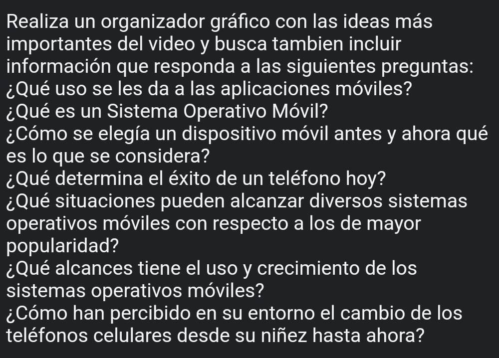 Realiza un organizador gráfico con las ideas más 
importantes del video y busca tambien incluir 
información que responda a las siguientes preguntas: 
¿Qué uso se les da a las aplicaciones móviles? 
¿Qué es un Sistema Operativo Móvil? 
¿Cómo se elegía un dispositivo móvil antes y ahora qué 
es lo que se considera? 
¿Qué determina el éxito de un teléfono hoy? 
¿Qué situaciones pueden alcanzar diversos sistemas 
operativos móviles con respecto a los de mayor 
popularidad? 
¿Qué alcances tiene el uso y crecimiento de los 
sistemas operativos móviles? 
¿Cómo han percibido en su entorno el cambio de los 
teléfonos celulares desde su niñez hasta ahora?