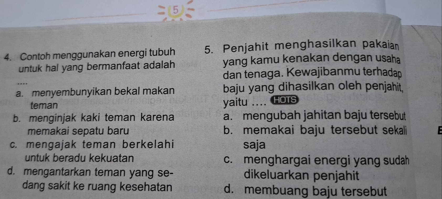 (5
4. Contoh menggunakan energi tubuh
5. Penjahit menghasilkan pakaian
untuk hal yang bermanfaat adalah 
yang kamu kenakan dengan usaha
dan tenaga. Kewajibanmu terhadap
...
a. menyembunyikan bekal makan baju yang dihasilkan oleh penjahit,
teman
yaitu .... HOTS
b. menginjak kaki teman karena a. mengubah jahitan baju tersebut
memakai sepatu baru b. memakai baju tersebut sekali F
c. mengajak teman berkelahi saja
untuk beradu kekuatan c. menghargai energi yang sudah
d. mengantarkan teman yang se- dikeluarkan penjahit
dang sakit ke ruang kesehatan d. membuang baju tersebut