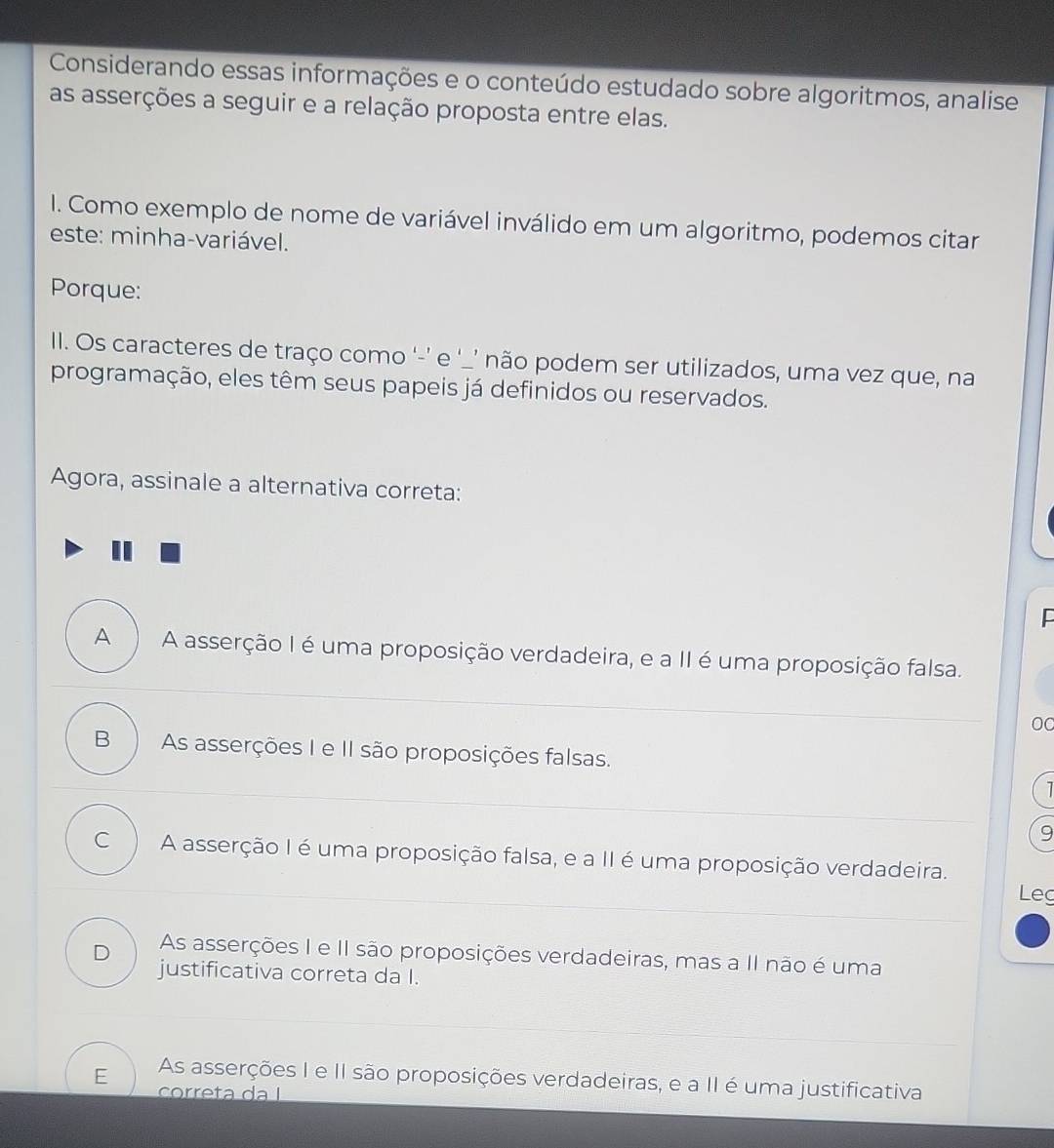 Considerando essas informações e o conteúdo estudado sobre algoritmos, analise
as asserções a seguir e a relação proposta entre elas.
I. Como exemplo de nome de variável inválido em um algoritmo, podemos citar
este: minha-variável.
Porque:
II. Os caracteres de traço como '-’ e ‘_’ não podem ser utilizados, uma vez que, na
programação, eles têm seus papeis já definidos ou reservados.
Agora, assinale a alternativa correta:
A A asserção I é uma proposição verdadeira, e a II é uma proposição falsa.
00
B As asserções I e II são proposições falsas.
1
9
C A asserção I é uma proposição falsa, e a II é uma proposição verdadeira.
Leg
D As asserções I e II são proposições verdadeiras, mas a II não é uma
justificativa correta da I.
E As asserções I e II são proposições verdadeiras, e a II é uma justificativa
correta da ǀ