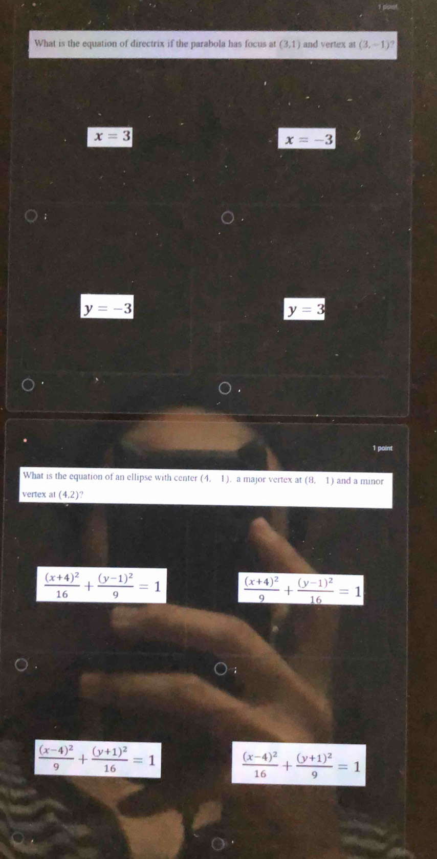 What is the equation of directrix if the parabola has focus at (3,1) and vertex at (3,-1)?
x=3
x=-3
y=-3
y=3
1 point
What is the equation of an ellipse with center (4,1) a major vertex at (8,1) and a minor
vertex at (4,2)
frac (x+4)^216+frac (y-1)^29=1
frac (x+4)^29+frac (y-1)^216=1
frac (x-4)^29+frac (y+1)^216=1
frac (x-4)^216+frac (y+1)^29=1