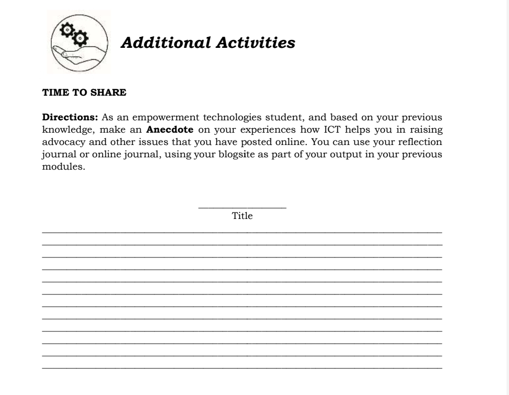 Additional Activities 
TIME TO SHARE 
Directions: As an empowerment technologies student, and based on your previous 
knowledge, make an Anecdote on your experiences how ICT helps you in raising 
advocacy and other issues that you have posted online. You can use your reflection 
journal or online journal, using your blogsite as part of your output in your previous 
modules. 
_ 
Title 
_ 
_ 
_ 
_ 
_ 
_ 
_ 
_ 
_ 
_ 
_ 
_