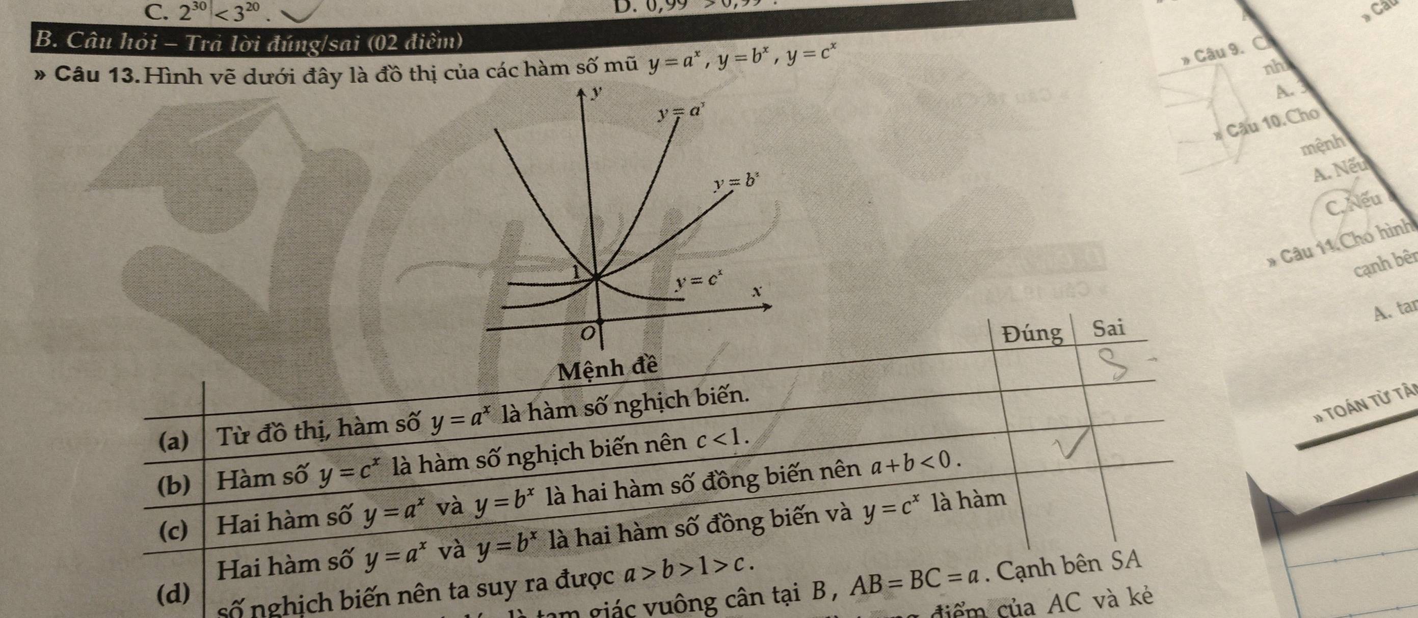 C. 2^(30)<3^(20)
D. 0,99> Cau
B. Câu hỏi - Trả lời đúng/sai (02 điểm)
# Câu 13.Hình vẽ dưới đây là đồ thị của các hàm số mũ y=a^x,y=b^x,y=c^x
* Câu 9. C
nh
A.
* Câu 10.Cho
mệnh
A. Nếu
C. Nếu
* Câu 11 Cho hình
cạnh bêr
A. tar
Đúng Sai
Mệnh đề
# TOán Từ tải
(a) Từ đồ thị, hàm số y=a^x là hàm số nghịch biến.
(b) Hàm số y=c^x là hàm số nghịch biến nên c<1.
(c) Hai hàm số y=a^x và y=b^x là hai hàm số đồng biến nên a+b<0.
Hai hàm số y=a^x và y=b^x là hai hàm số đồng biến và y=c^x là hàm
(d) số nghịch biến nên ta suy ra được a>b>1>c.
am giác vuông cân tại B , AB=BC=a. Cạnh bên SA
* đi   ủa AC và kẻ