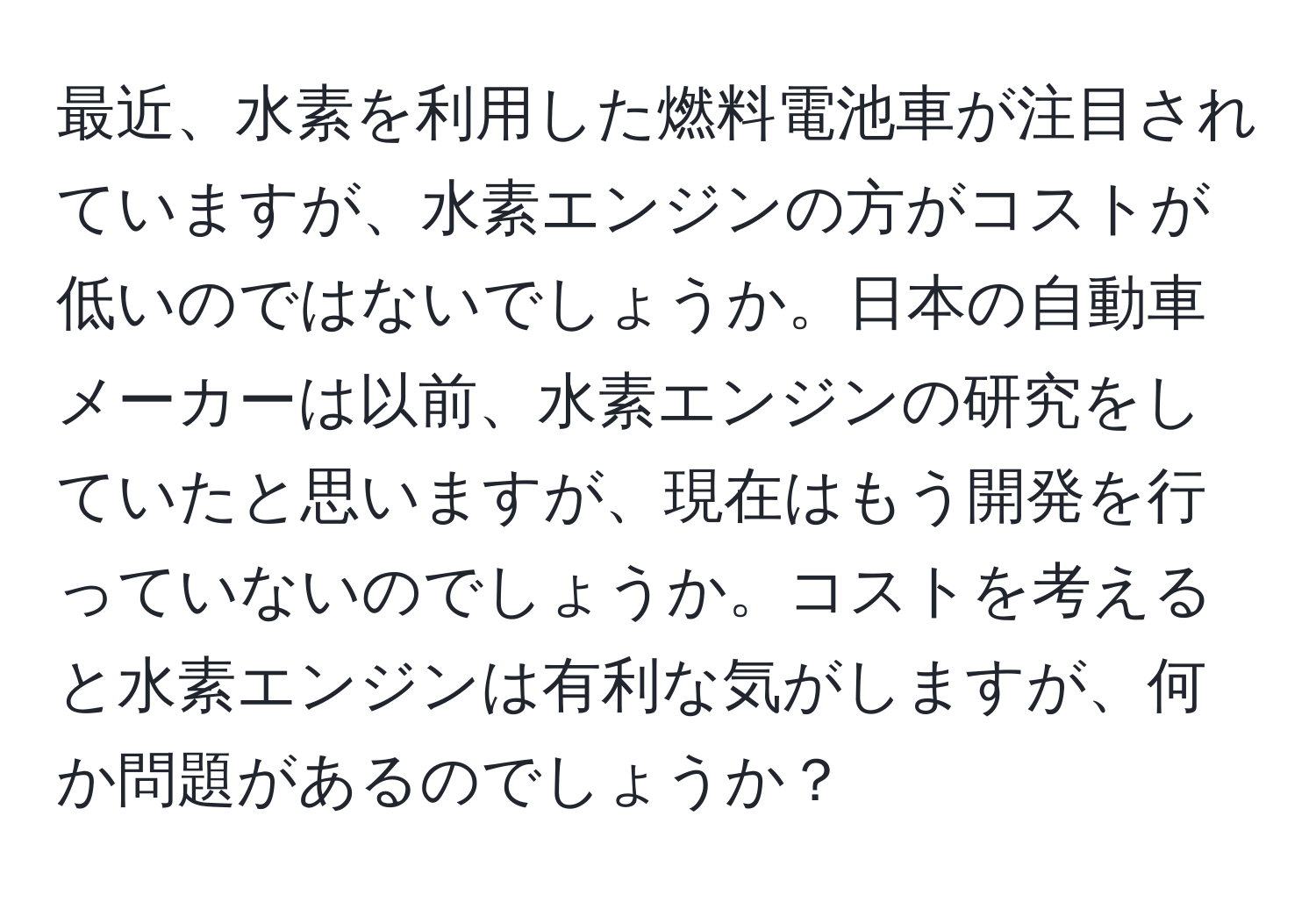 最近、水素を利用した燃料電池車が注目されていますが、水素エンジンの方がコストが低いのではないでしょうか。日本の自動車メーカーは以前、水素エンジンの研究をしていたと思いますが、現在はもう開発を行っていないのでしょうか。コストを考えると水素エンジンは有利な気がしますが、何か問題があるのでしょうか？