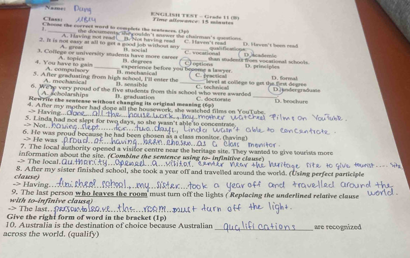 Name:
ENGLISH TEST - Grade 11 (B)
Class: Time allowance: 15 minutes
Choose the correct word to complete the sentences. (3p)
1 , _the documents, she couldn't answer the chairman's questions
A. Having not read B. Not having read C. Haven't read
2. It is not easy at all to get a good job without any B. social _qualifications. D. Haven't been read
A. great D. academic
3. College or university students have more career _C. vocational than students from vocational schools.
A. topics B. degrees C options D. principles
4. You have to gain _experience before you become a lawyer.
A. compulsory B. mechanical
5. After graduating from high school, I'll enter the _C. practical level at college to get the first degree D. formal
A. mechanical B. sensible C. technical
6. We're very proud of the five students from this school who were awarded D. undergraduate
A. scholarships B. graduation C. doctorate _D. brochure
Rewrite the sentense without changing its original meaning (6p)
4. After my mother had done all the housework, she watched films on YouTube.
-> Having
5. Linda had not slept for two days. centrate 
> Not.
6. He was proud because he had been c nonitor. (having
-> He was 
7. The local authority opened a visitor centre near the heritage site. They wanted to give tourists more
information about the site. (Combine the sentence using
-> The local.Q tive clause)
8. After my sister finished school, she took a year off and travelled around the world. (Using perfect participle
clause)
-> Having.
9. The last person who leaves the room must turn off the lights ( Replacing the underlined relative clause
with to-infinive clause)
-> The last.f&on
Give the right form of word in the bracket (1p)
10. Australia is the destination of choice because Australian __are recognized
across the world. (qualify)