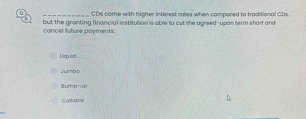 CDs come with higher interest rates when compared to traditional CDs,
A but the granting financial institution is able to cut the agreed-upon term short and
cancel future payments.
Liquid
Jumbo
Bump-up
Callable