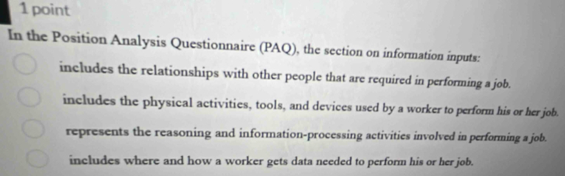 In the Position Analysis Questionnaire (PAQ), the section on information inputs:
includes the relationships with other people that are required in performing a job.
includes the physical activities, tools, and devices used by a worker to perform his or her job.
represents the reasoning and information-processing activities involved in performing a job.
includes where and how a worker gets data needed to perform his or her job.