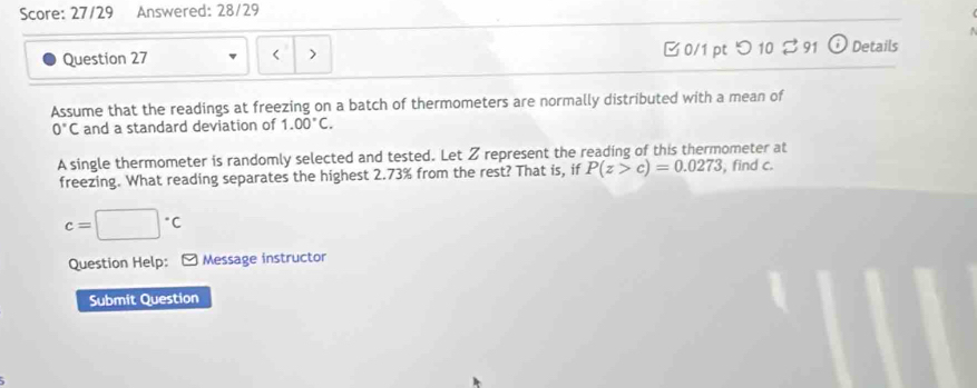 Score: 27/29 Answered: 28/29 
Question 27 < > 0/1 pt つ 10 ⇄ 91 Details 
Assume that the readings at freezing on a batch of thermometers are normally distributed with a mean of
0°C and a standard deviation of 1.00°C. 
A single thermometer is randomly selected and tested. Let Z represent the reading of this thermometer at 
freezing. What reading separates the highest 2.73% from the rest? That is, if P(z>c)=0.0273 , find c.
c=□°C
Question Help: [ Message instructor 
Submit Question