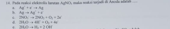 Pada reaksi elektrolis larutan AgNC maka reaksi terjadi di Anoda adalah …
a. Ag^++e^+to Ag
b. Agto Ag^++e^-
c. 2NO_3^(-to 2NO_2)+O_2+2e^-
d. 2H_2Oto 4H^++O_2+4e^+
c. 2H_2Oto H_2+2OH^-