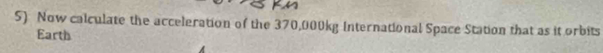 Now calculate the acceleration of the 370,000kg International Space Station that as it orbits 
Earth