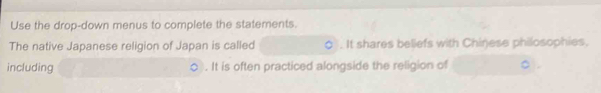 Use the drop-down menus to complete the statements. 
The native Japanese religion of Japan is called . It shares beliefs with Chinese philosophies, 
including . It is often practiced alongside the religion of