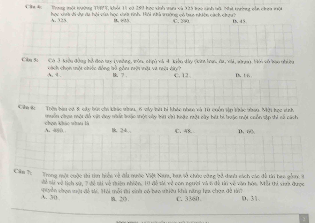 Trong một trường THPT, khối 11 có 280 học sinh nam và 325 học sinh nữ. Nhà trường cản chọn một
học sinh đi dự đạ hội của học sinh tính. Hỏi nhà trường có bao nhiêu cách chọn?
A. 325. B. 605. C. 280. D. 45.
Cầu 5: Có 3 kiểu đồng hồ đeo tay (vuởng, tròn, elip) và 4 kiểu dây (kim loại, đa, vái, nhựa). Hỏi có bao nhiều
cách chọn một chiếc đồng hồ gồm một mặt và một dây?
A. 4. B. 7 、 C. 12 、 D. 16.
Câu 6: Trên bản có 8 cây bút chỉ khác nhau, 6 cây bút bi khác nhau và 10 cuốn tập khác nhau. Một học sinh
muốn chọn một đồ vật duy nhất hoặc một cây bút chì hoặc một cây bút bi hoặc một cuốn tập thì số cách
chọn khác nhau là
A. 480. B. 24. C. 48. D. 60.
Cầu 7: Trong một cuộc thi tìm hiểu về đất nước Việt Nam, ban tổ chức công bố danh sách các đề tài bao gồm: 8
đề tài về lịch sứ, 7 đễ tài về thiên nhiên, 10 đề tài về con người và 6 đề tài về văn hóa. Mỗi thí sinh được
quyền chọn một đề tài. Hỏi mỗi thí sinh có bao nhiêu khả năng lựa chọn đề tài?
A. 30 、 C. 3360. D. 31.
B. 20.
2