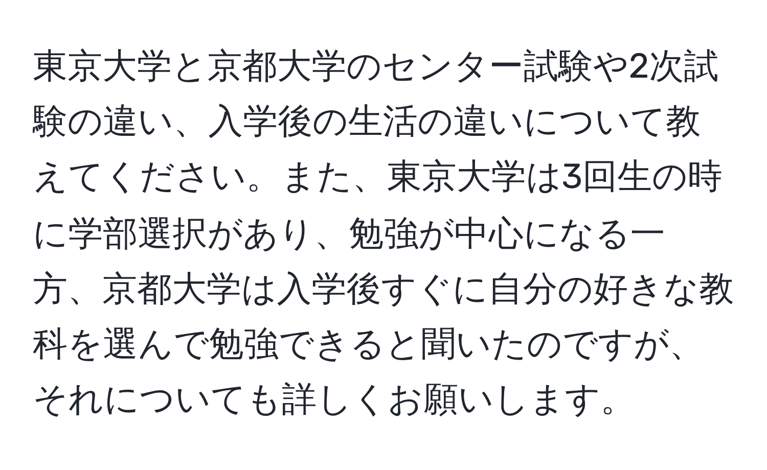 東京大学と京都大学のセンター試験や2次試験の違い、入学後の生活の違いについて教えてください。また、東京大学は3回生の時に学部選択があり、勉強が中心になる一方、京都大学は入学後すぐに自分の好きな教科を選んで勉強できると聞いたのですが、それについても詳しくお願いします。