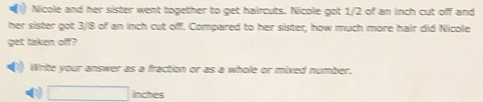 Nicole and her sister went together to get haircuts. Nicole got 1/2 of an inch cut off and 
her sister got 3/8 of an inch cut off. Compared to her sister, how much more hair did Nicole 
get taken off? 
Write your answer as a fraction or as a whole or mixed number.
□ inches